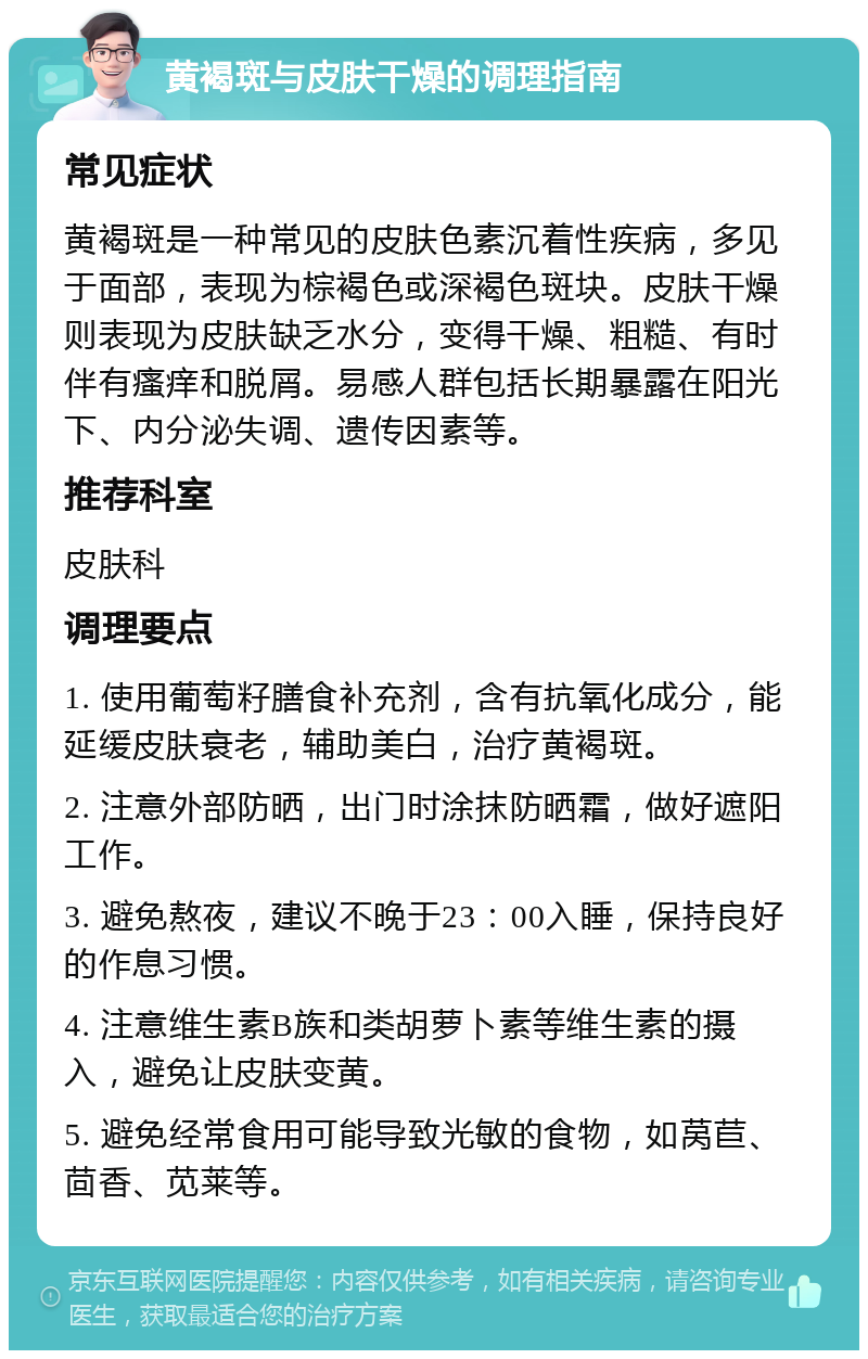 黄褐斑与皮肤干燥的调理指南 常见症状 黄褐斑是一种常见的皮肤色素沉着性疾病，多见于面部，表现为棕褐色或深褐色斑块。皮肤干燥则表现为皮肤缺乏水分，变得干燥、粗糙、有时伴有瘙痒和脱屑。易感人群包括长期暴露在阳光下、内分泌失调、遗传因素等。 推荐科室 皮肤科 调理要点 1. 使用葡萄籽膳食补充剂，含有抗氧化成分，能延缓皮肤衰老，辅助美白，治疗黄褐斑。 2. 注意外部防晒，出门时涂抹防晒霜，做好遮阳工作。 3. 避免熬夜，建议不晚于23：00入睡，保持良好的作息习惯。 4. 注意维生素B族和类胡萝卜素等维生素的摄入，避免让皮肤变黄。 5. 避免经常食用可能导致光敏的食物，如莴苣、茴香、苋莱等。