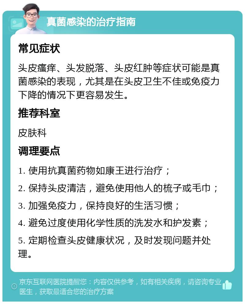 真菌感染的治疗指南 常见症状 头皮瘙痒、头发脱落、头皮红肿等症状可能是真菌感染的表现，尤其是在头皮卫生不佳或免疫力下降的情况下更容易发生。 推荐科室 皮肤科 调理要点 1. 使用抗真菌药物如康王进行治疗； 2. 保持头皮清洁，避免使用他人的梳子或毛巾； 3. 加强免疫力，保持良好的生活习惯； 4. 避免过度使用化学性质的洗发水和护发素； 5. 定期检查头皮健康状况，及时发现问题并处理。