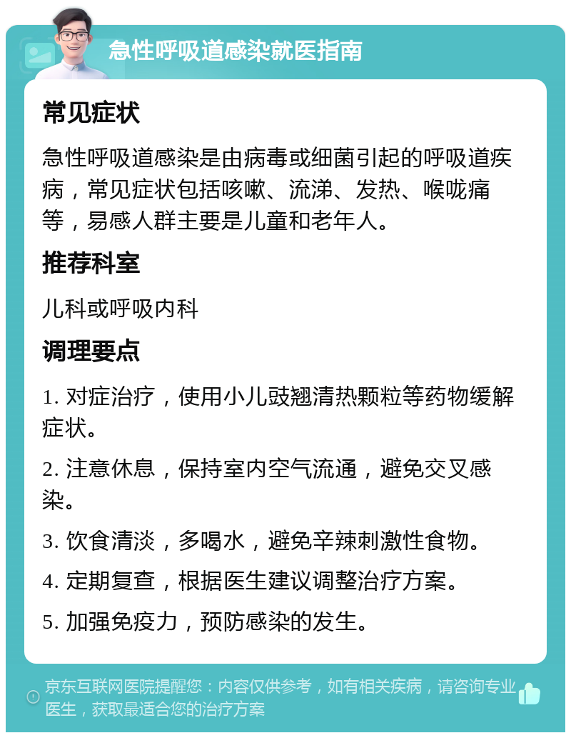 急性呼吸道感染就医指南 常见症状 急性呼吸道感染是由病毒或细菌引起的呼吸道疾病，常见症状包括咳嗽、流涕、发热、喉咙痛等，易感人群主要是儿童和老年人。 推荐科室 儿科或呼吸内科 调理要点 1. 对症治疗，使用小儿豉翘清热颗粒等药物缓解症状。 2. 注意休息，保持室内空气流通，避免交叉感染。 3. 饮食清淡，多喝水，避免辛辣刺激性食物。 4. 定期复查，根据医生建议调整治疗方案。 5. 加强免疫力，预防感染的发生。