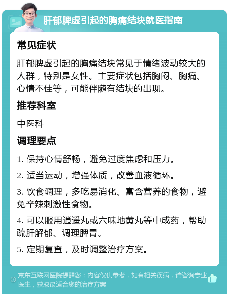 肝郁脾虚引起的胸痛结块就医指南 常见症状 肝郁脾虚引起的胸痛结块常见于情绪波动较大的人群，特别是女性。主要症状包括胸闷、胸痛、心情不佳等，可能伴随有结块的出现。 推荐科室 中医科 调理要点 1. 保持心情舒畅，避免过度焦虑和压力。 2. 适当运动，增强体质，改善血液循环。 3. 饮食调理，多吃易消化、富含营养的食物，避免辛辣刺激性食物。 4. 可以服用逍遥丸或六味地黄丸等中成药，帮助疏肝解郁、调理脾胃。 5. 定期复查，及时调整治疗方案。