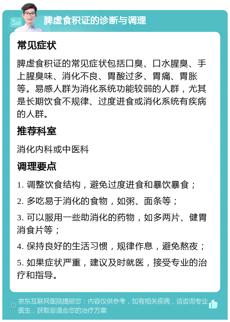 脾虚食积证的诊断与调理 常见症状 脾虚食积证的常见症状包括口臭、口水腥臭、手上腥臭味、消化不良、胃酸过多、胃痛、胃胀等。易感人群为消化系统功能较弱的人群，尤其是长期饮食不规律、过度进食或消化系统有疾病的人群。 推荐科室 消化内科或中医科 调理要点 1. 调整饮食结构，避免过度进食和暴饮暴食； 2. 多吃易于消化的食物，如粥、面条等； 3. 可以服用一些助消化的药物，如多两片、健胃消食片等； 4. 保持良好的生活习惯，规律作息，避免熬夜； 5. 如果症状严重，建议及时就医，接受专业的治疗和指导。