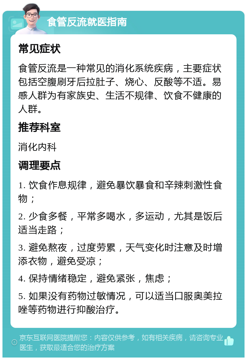 食管反流就医指南 常见症状 食管反流是一种常见的消化系统疾病，主要症状包括空腹刷牙后拉肚子、烧心、反酸等不适。易感人群为有家族史、生活不规律、饮食不健康的人群。 推荐科室 消化内科 调理要点 1. 饮食作息规律，避免暴饮暴食和辛辣刺激性食物； 2. 少食多餐，平常多喝水，多运动，尤其是饭后适当走路； 3. 避免熬夜，过度劳累，天气变化时注意及时增添衣物，避免受凉； 4. 保持情绪稳定，避免紧张，焦虑； 5. 如果没有药物过敏情况，可以适当口服奥美拉唑等药物进行抑酸治疗。