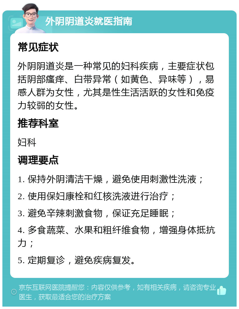 外阴阴道炎就医指南 常见症状 外阴阴道炎是一种常见的妇科疾病，主要症状包括阴部瘙痒、白带异常（如黄色、异味等），易感人群为女性，尤其是性生活活跃的女性和免疫力较弱的女性。 推荐科室 妇科 调理要点 1. 保持外阴清洁干燥，避免使用刺激性洗液； 2. 使用保妇康栓和红核洗液进行治疗； 3. 避免辛辣刺激食物，保证充足睡眠； 4. 多食蔬菜、水果和粗纤维食物，增强身体抵抗力； 5. 定期复诊，避免疾病复发。