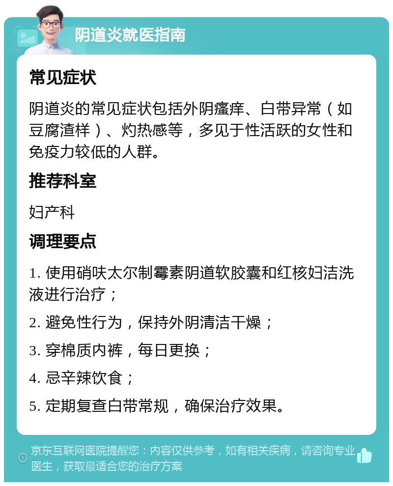 阴道炎就医指南 常见症状 阴道炎的常见症状包括外阴瘙痒、白带异常（如豆腐渣样）、灼热感等，多见于性活跃的女性和免疫力较低的人群。 推荐科室 妇产科 调理要点 1. 使用硝呋太尔制霉素阴道软胶囊和红核妇洁洗液进行治疗； 2. 避免性行为，保持外阴清洁干燥； 3. 穿棉质内裤，每日更换； 4. 忌辛辣饮食； 5. 定期复查白带常规，确保治疗效果。