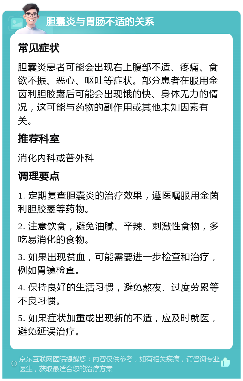 胆囊炎与胃肠不适的关系 常见症状 胆囊炎患者可能会出现右上腹部不适、疼痛、食欲不振、恶心、呕吐等症状。部分患者在服用金茵利胆胶囊后可能会出现饿的快、身体无力的情况，这可能与药物的副作用或其他未知因素有关。 推荐科室 消化内科或普外科 调理要点 1. 定期复查胆囊炎的治疗效果，遵医嘱服用金茵利胆胶囊等药物。 2. 注意饮食，避免油腻、辛辣、刺激性食物，多吃易消化的食物。 3. 如果出现贫血，可能需要进一步检查和治疗，例如胃镜检查。 4. 保持良好的生活习惯，避免熬夜、过度劳累等不良习惯。 5. 如果症状加重或出现新的不适，应及时就医，避免延误治疗。