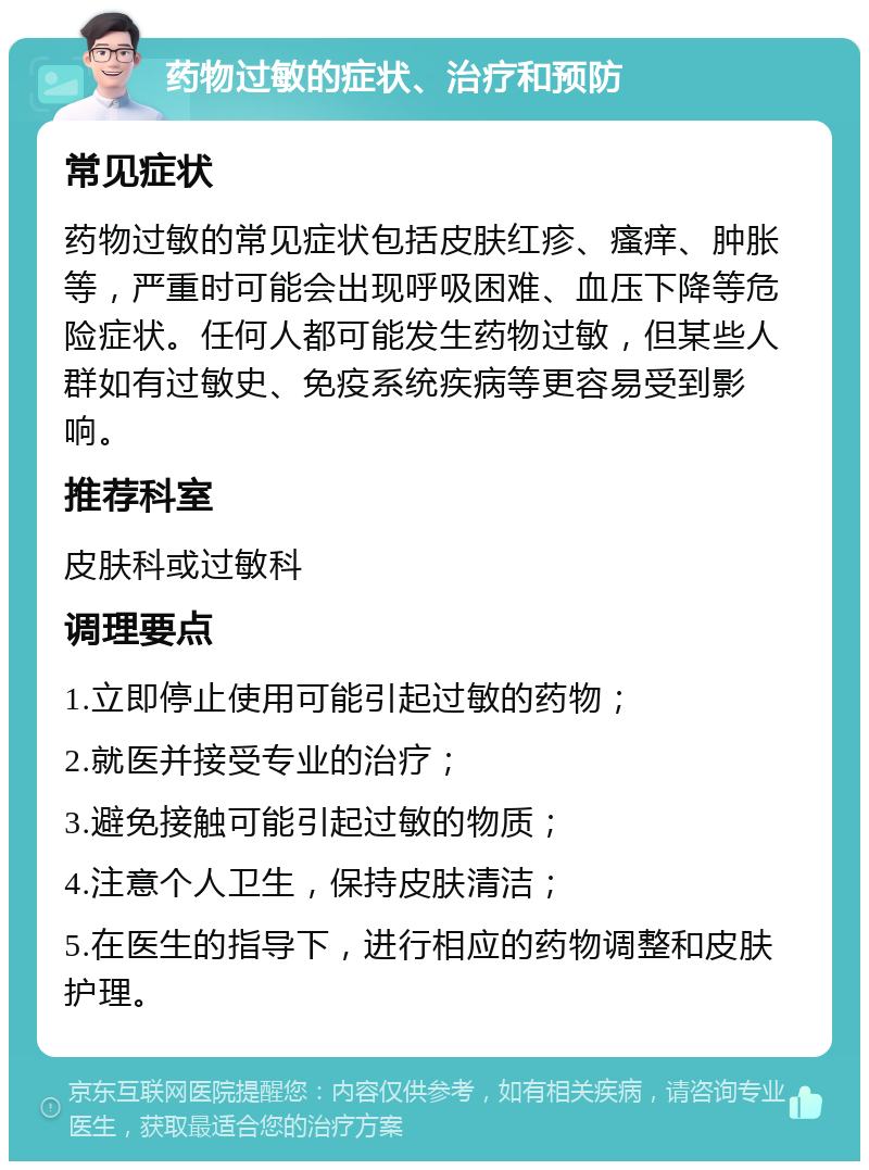 药物过敏的症状、治疗和预防 常见症状 药物过敏的常见症状包括皮肤红疹、瘙痒、肿胀等，严重时可能会出现呼吸困难、血压下降等危险症状。任何人都可能发生药物过敏，但某些人群如有过敏史、免疫系统疾病等更容易受到影响。 推荐科室 皮肤科或过敏科 调理要点 1.立即停止使用可能引起过敏的药物； 2.就医并接受专业的治疗； 3.避免接触可能引起过敏的物质； 4.注意个人卫生，保持皮肤清洁； 5.在医生的指导下，进行相应的药物调整和皮肤护理。