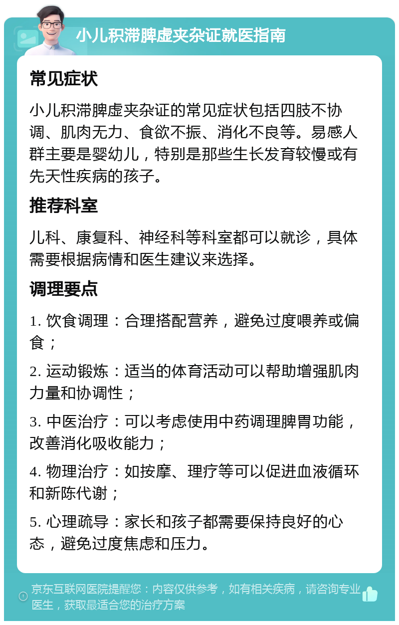 小儿积滞脾虚夹杂证就医指南 常见症状 小儿积滞脾虚夹杂证的常见症状包括四肢不协调、肌肉无力、食欲不振、消化不良等。易感人群主要是婴幼儿，特别是那些生长发育较慢或有先天性疾病的孩子。 推荐科室 儿科、康复科、神经科等科室都可以就诊，具体需要根据病情和医生建议来选择。 调理要点 1. 饮食调理：合理搭配营养，避免过度喂养或偏食； 2. 运动锻炼：适当的体育活动可以帮助增强肌肉力量和协调性； 3. 中医治疗：可以考虑使用中药调理脾胃功能，改善消化吸收能力； 4. 物理治疗：如按摩、理疗等可以促进血液循环和新陈代谢； 5. 心理疏导：家长和孩子都需要保持良好的心态，避免过度焦虑和压力。