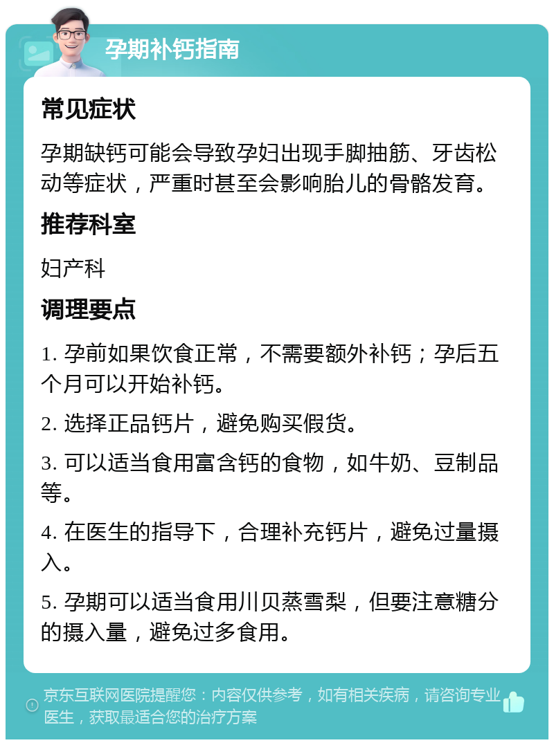 孕期补钙指南 常见症状 孕期缺钙可能会导致孕妇出现手脚抽筋、牙齿松动等症状，严重时甚至会影响胎儿的骨骼发育。 推荐科室 妇产科 调理要点 1. 孕前如果饮食正常，不需要额外补钙；孕后五个月可以开始补钙。 2. 选择正品钙片，避免购买假货。 3. 可以适当食用富含钙的食物，如牛奶、豆制品等。 4. 在医生的指导下，合理补充钙片，避免过量摄入。 5. 孕期可以适当食用川贝蒸雪梨，但要注意糖分的摄入量，避免过多食用。