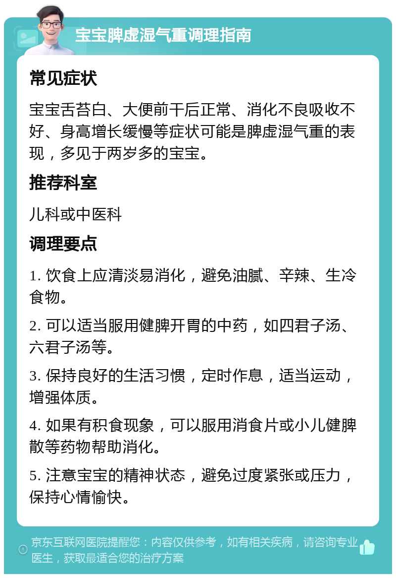 宝宝脾虚湿气重调理指南 常见症状 宝宝舌苔白、大便前干后正常、消化不良吸收不好、身高增长缓慢等症状可能是脾虚湿气重的表现，多见于两岁多的宝宝。 推荐科室 儿科或中医科 调理要点 1. 饮食上应清淡易消化，避免油腻、辛辣、生冷食物。 2. 可以适当服用健脾开胃的中药，如四君子汤、六君子汤等。 3. 保持良好的生活习惯，定时作息，适当运动，增强体质。 4. 如果有积食现象，可以服用消食片或小儿健脾散等药物帮助消化。 5. 注意宝宝的精神状态，避免过度紧张或压力，保持心情愉快。