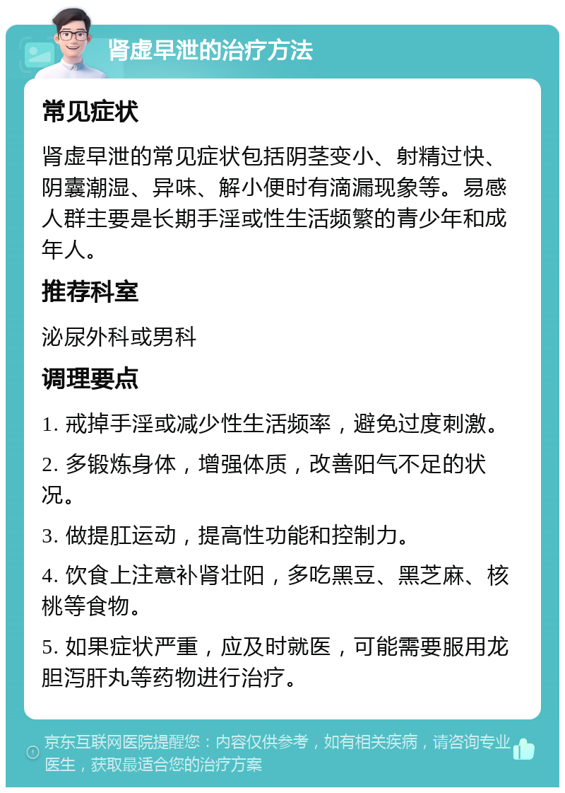 肾虚早泄的治疗方法 常见症状 肾虚早泄的常见症状包括阴茎变小、射精过快、阴囊潮湿、异味、解小便时有滴漏现象等。易感人群主要是长期手淫或性生活频繁的青少年和成年人。 推荐科室 泌尿外科或男科 调理要点 1. 戒掉手淫或减少性生活频率，避免过度刺激。 2. 多锻炼身体，增强体质，改善阳气不足的状况。 3. 做提肛运动，提高性功能和控制力。 4. 饮食上注意补肾壮阳，多吃黑豆、黑芝麻、核桃等食物。 5. 如果症状严重，应及时就医，可能需要服用龙胆泻肝丸等药物进行治疗。