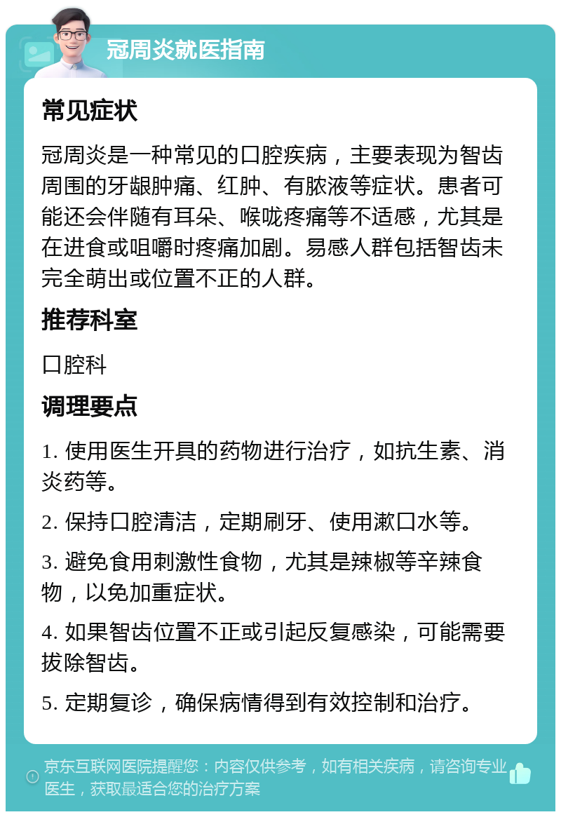 冠周炎就医指南 常见症状 冠周炎是一种常见的口腔疾病，主要表现为智齿周围的牙龈肿痛、红肿、有脓液等症状。患者可能还会伴随有耳朵、喉咙疼痛等不适感，尤其是在进食或咀嚼时疼痛加剧。易感人群包括智齿未完全萌出或位置不正的人群。 推荐科室 口腔科 调理要点 1. 使用医生开具的药物进行治疗，如抗生素、消炎药等。 2. 保持口腔清洁，定期刷牙、使用漱口水等。 3. 避免食用刺激性食物，尤其是辣椒等辛辣食物，以免加重症状。 4. 如果智齿位置不正或引起反复感染，可能需要拔除智齿。 5. 定期复诊，确保病情得到有效控制和治疗。