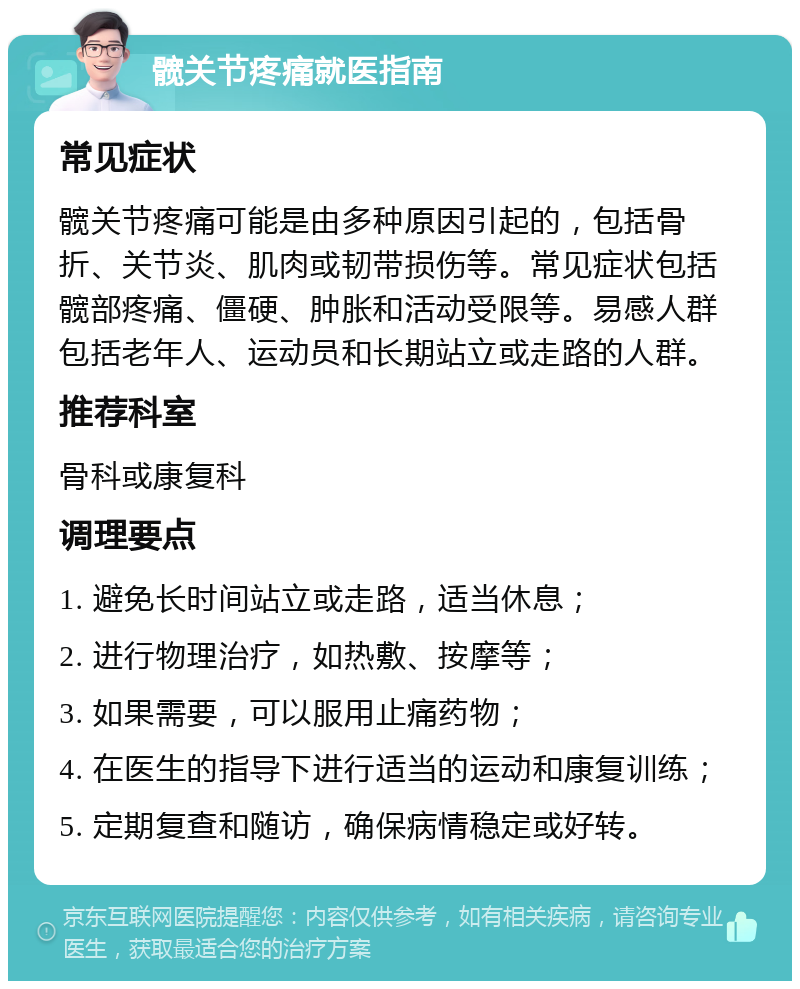 髋关节疼痛就医指南 常见症状 髋关节疼痛可能是由多种原因引起的，包括骨折、关节炎、肌肉或韧带损伤等。常见症状包括髋部疼痛、僵硬、肿胀和活动受限等。易感人群包括老年人、运动员和长期站立或走路的人群。 推荐科室 骨科或康复科 调理要点 1. 避免长时间站立或走路，适当休息； 2. 进行物理治疗，如热敷、按摩等； 3. 如果需要，可以服用止痛药物； 4. 在医生的指导下进行适当的运动和康复训练； 5. 定期复查和随访，确保病情稳定或好转。