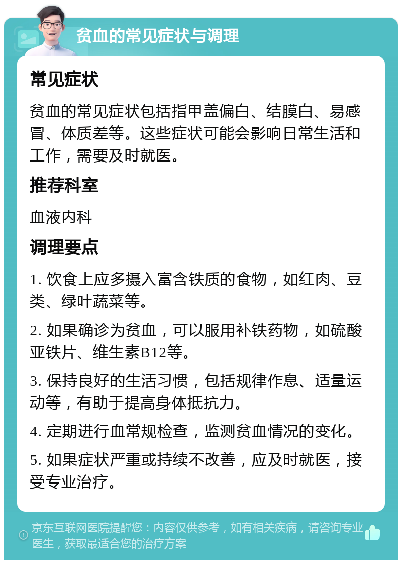 贫血的常见症状与调理 常见症状 贫血的常见症状包括指甲盖偏白、结膜白、易感冒、体质差等。这些症状可能会影响日常生活和工作，需要及时就医。 推荐科室 血液内科 调理要点 1. 饮食上应多摄入富含铁质的食物，如红肉、豆类、绿叶蔬菜等。 2. 如果确诊为贫血，可以服用补铁药物，如硫酸亚铁片、维生素B12等。 3. 保持良好的生活习惯，包括规律作息、适量运动等，有助于提高身体抵抗力。 4. 定期进行血常规检查，监测贫血情况的变化。 5. 如果症状严重或持续不改善，应及时就医，接受专业治疗。