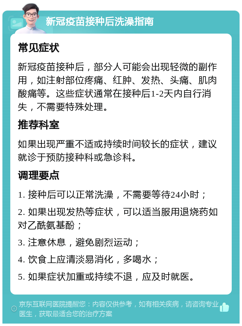 新冠疫苗接种后洗澡指南 常见症状 新冠疫苗接种后，部分人可能会出现轻微的副作用，如注射部位疼痛、红肿、发热、头痛、肌肉酸痛等。这些症状通常在接种后1-2天内自行消失，不需要特殊处理。 推荐科室 如果出现严重不适或持续时间较长的症状，建议就诊于预防接种科或急诊科。 调理要点 1. 接种后可以正常洗澡，不需要等待24小时； 2. 如果出现发热等症状，可以适当服用退烧药如对乙酰氨基酚； 3. 注意休息，避免剧烈运动； 4. 饮食上应清淡易消化，多喝水； 5. 如果症状加重或持续不退，应及时就医。