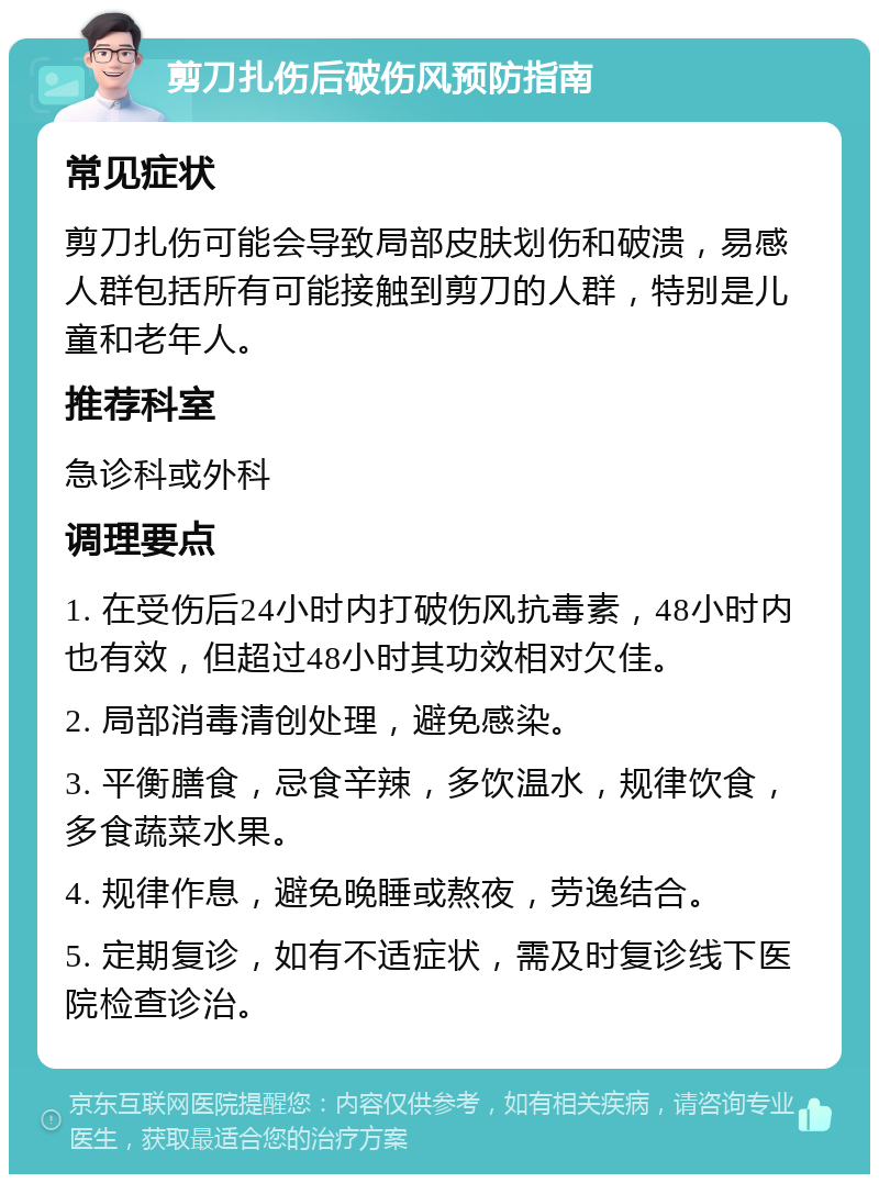 剪刀扎伤后破伤风预防指南 常见症状 剪刀扎伤可能会导致局部皮肤划伤和破溃，易感人群包括所有可能接触到剪刀的人群，特别是儿童和老年人。 推荐科室 急诊科或外科 调理要点 1. 在受伤后24小时内打破伤风抗毒素，48小时内也有效，但超过48小时其功效相对欠佳。 2. 局部消毒清创处理，避免感染。 3. 平衡膳食，忌食辛辣，多饮温水，规律饮食，多食蔬菜水果。 4. 规律作息，避免晚睡或熬夜，劳逸结合。 5. 定期复诊，如有不适症状，需及时复诊线下医院检查诊治。