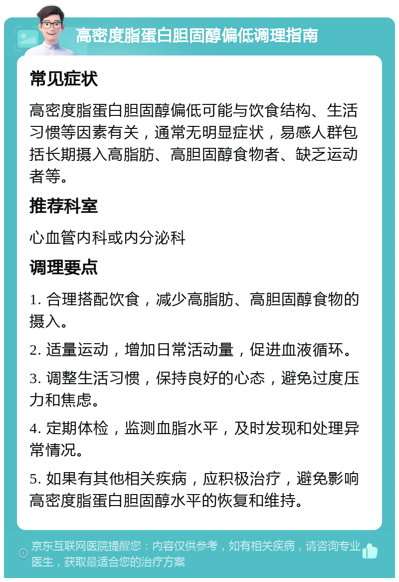 高密度脂蛋白胆固醇偏低调理指南 常见症状 高密度脂蛋白胆固醇偏低可能与饮食结构、生活习惯等因素有关，通常无明显症状，易感人群包括长期摄入高脂肪、高胆固醇食物者、缺乏运动者等。 推荐科室 心血管内科或内分泌科 调理要点 1. 合理搭配饮食，减少高脂肪、高胆固醇食物的摄入。 2. 适量运动，增加日常活动量，促进血液循环。 3. 调整生活习惯，保持良好的心态，避免过度压力和焦虑。 4. 定期体检，监测血脂水平，及时发现和处理异常情况。 5. 如果有其他相关疾病，应积极治疗，避免影响高密度脂蛋白胆固醇水平的恢复和维持。