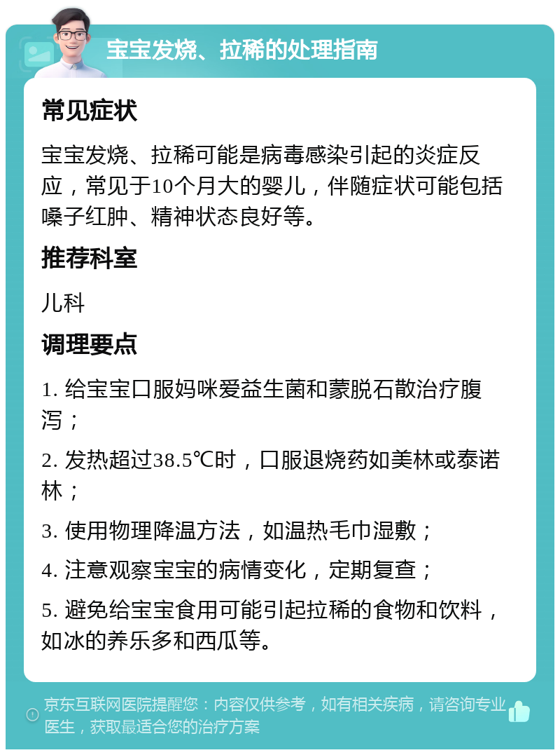 宝宝发烧、拉稀的处理指南 常见症状 宝宝发烧、拉稀可能是病毒感染引起的炎症反应，常见于10个月大的婴儿，伴随症状可能包括嗓子红肿、精神状态良好等。 推荐科室 儿科 调理要点 1. 给宝宝口服妈咪爱益生菌和蒙脱石散治疗腹泻； 2. 发热超过38.5℃时，口服退烧药如美林或泰诺林； 3. 使用物理降温方法，如温热毛巾湿敷； 4. 注意观察宝宝的病情变化，定期复查； 5. 避免给宝宝食用可能引起拉稀的食物和饮料，如冰的养乐多和西瓜等。