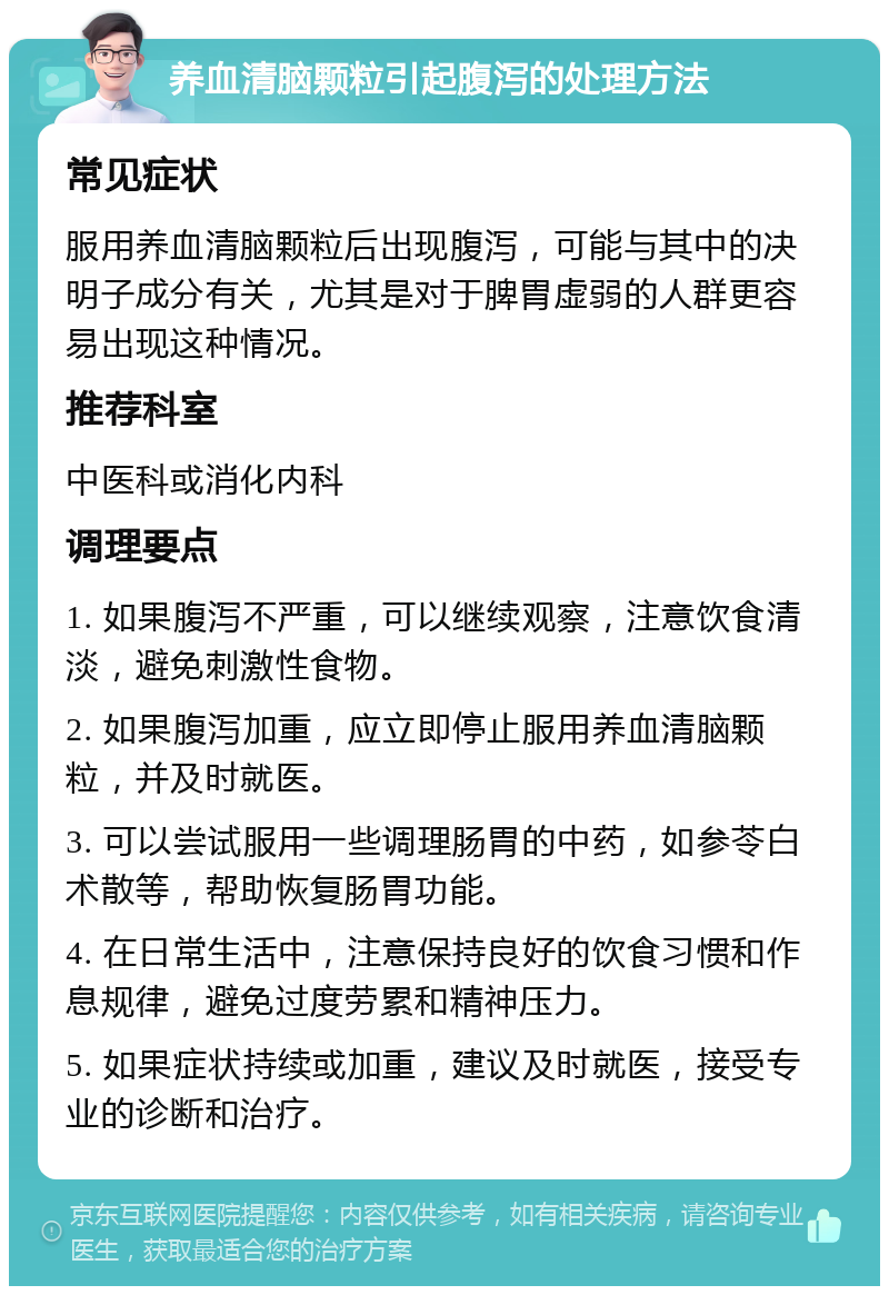 养血清脑颗粒引起腹泻的处理方法 常见症状 服用养血清脑颗粒后出现腹泻，可能与其中的决明子成分有关，尤其是对于脾胃虚弱的人群更容易出现这种情况。 推荐科室 中医科或消化内科 调理要点 1. 如果腹泻不严重，可以继续观察，注意饮食清淡，避免刺激性食物。 2. 如果腹泻加重，应立即停止服用养血清脑颗粒，并及时就医。 3. 可以尝试服用一些调理肠胃的中药，如参苓白术散等，帮助恢复肠胃功能。 4. 在日常生活中，注意保持良好的饮食习惯和作息规律，避免过度劳累和精神压力。 5. 如果症状持续或加重，建议及时就医，接受专业的诊断和治疗。