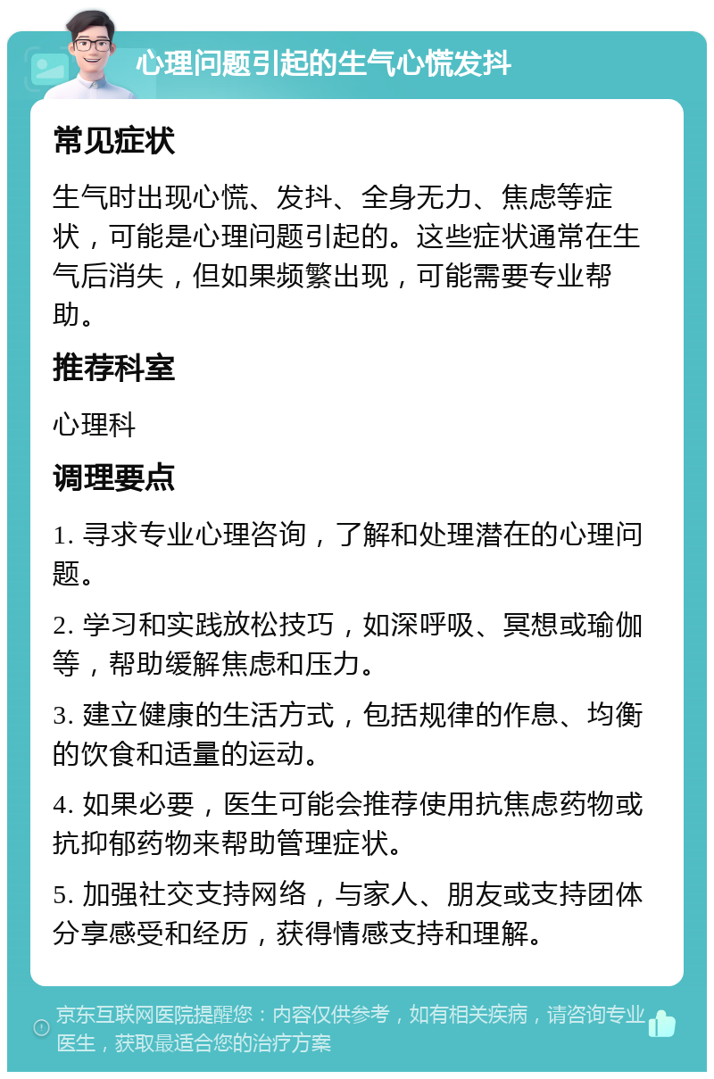 心理问题引起的生气心慌发抖 常见症状 生气时出现心慌、发抖、全身无力、焦虑等症状，可能是心理问题引起的。这些症状通常在生气后消失，但如果频繁出现，可能需要专业帮助。 推荐科室 心理科 调理要点 1. 寻求专业心理咨询，了解和处理潜在的心理问题。 2. 学习和实践放松技巧，如深呼吸、冥想或瑜伽等，帮助缓解焦虑和压力。 3. 建立健康的生活方式，包括规律的作息、均衡的饮食和适量的运动。 4. 如果必要，医生可能会推荐使用抗焦虑药物或抗抑郁药物来帮助管理症状。 5. 加强社交支持网络，与家人、朋友或支持团体分享感受和经历，获得情感支持和理解。