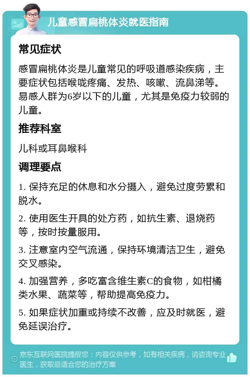 儿童感冒扁桃体炎就医指南 常见症状 感冒扁桃体炎是儿童常见的呼吸道感染疾病，主要症状包括喉咙疼痛、发热、咳嗽、流鼻涕等。易感人群为6岁以下的儿童，尤其是免疫力较弱的儿童。 推荐科室 儿科或耳鼻喉科 调理要点 1. 保持充足的休息和水分摄入，避免过度劳累和脱水。 2. 使用医生开具的处方药，如抗生素、退烧药等，按时按量服用。 3. 注意室内空气流通，保持环境清洁卫生，避免交叉感染。 4. 加强营养，多吃富含维生素C的食物，如柑橘类水果、蔬菜等，帮助提高免疫力。 5. 如果症状加重或持续不改善，应及时就医，避免延误治疗。