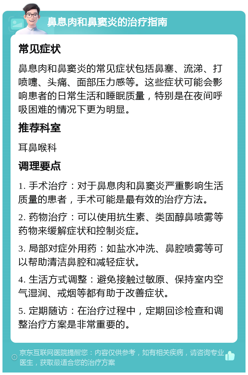 鼻息肉和鼻窦炎的治疗指南 常见症状 鼻息肉和鼻窦炎的常见症状包括鼻塞、流涕、打喷嚏、头痛、面部压力感等。这些症状可能会影响患者的日常生活和睡眠质量，特别是在夜间呼吸困难的情况下更为明显。 推荐科室 耳鼻喉科 调理要点 1. 手术治疗：对于鼻息肉和鼻窦炎严重影响生活质量的患者，手术可能是最有效的治疗方法。 2. 药物治疗：可以使用抗生素、类固醇鼻喷雾等药物来缓解症状和控制炎症。 3. 局部对症外用药：如盐水冲洗、鼻腔喷雾等可以帮助清洁鼻腔和减轻症状。 4. 生活方式调整：避免接触过敏原、保持室内空气湿润、戒烟等都有助于改善症状。 5. 定期随访：在治疗过程中，定期回诊检查和调整治疗方案是非常重要的。