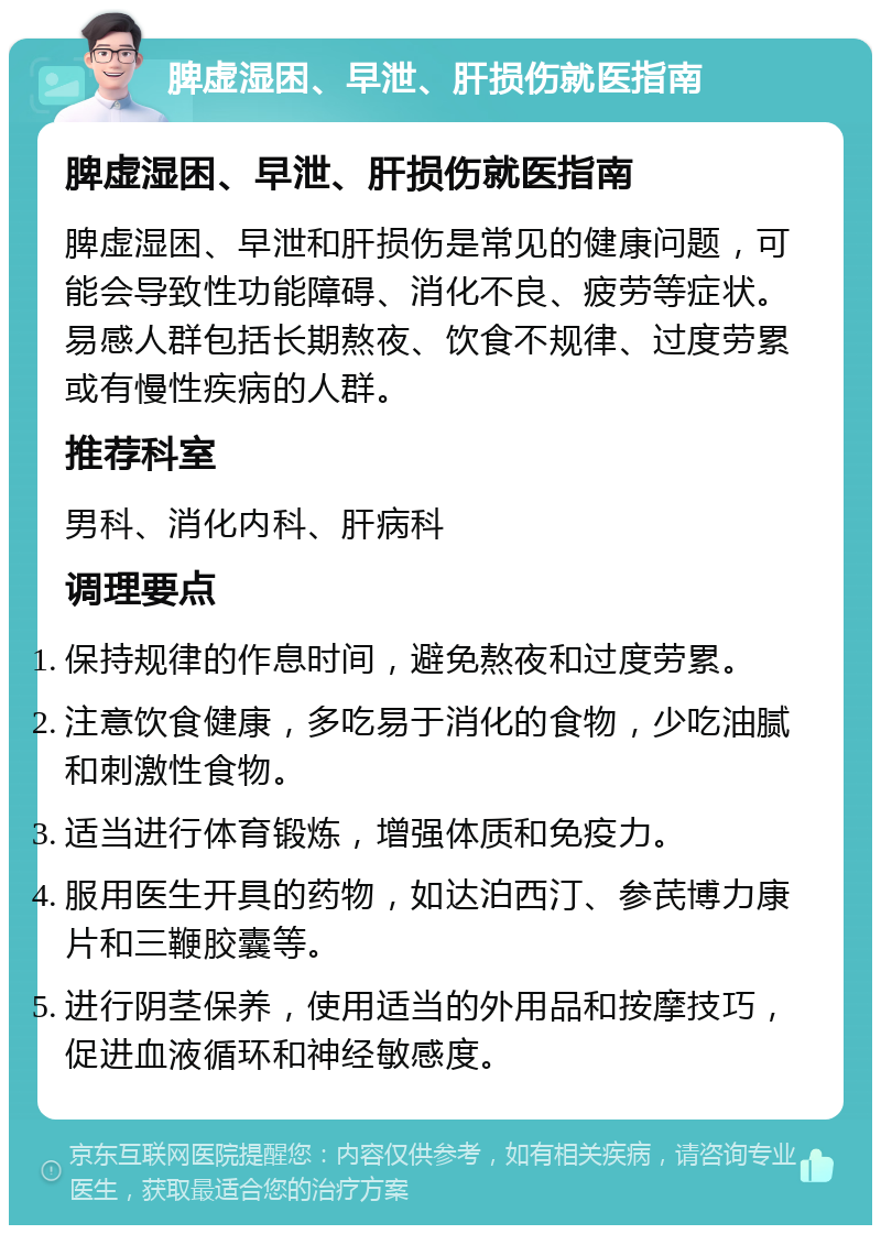 脾虚湿困、早泄、肝损伤就医指南 脾虚湿困、早泄、肝损伤就医指南 脾虚湿困、早泄和肝损伤是常见的健康问题，可能会导致性功能障碍、消化不良、疲劳等症状。易感人群包括长期熬夜、饮食不规律、过度劳累或有慢性疾病的人群。 推荐科室 男科、消化内科、肝病科 调理要点 保持规律的作息时间，避免熬夜和过度劳累。 注意饮食健康，多吃易于消化的食物，少吃油腻和刺激性食物。 适当进行体育锻炼，增强体质和免疫力。 服用医生开具的药物，如达泊西汀、参芪博力康片和三鞭胶囊等。 进行阴茎保养，使用适当的外用品和按摩技巧，促进血液循环和神经敏感度。