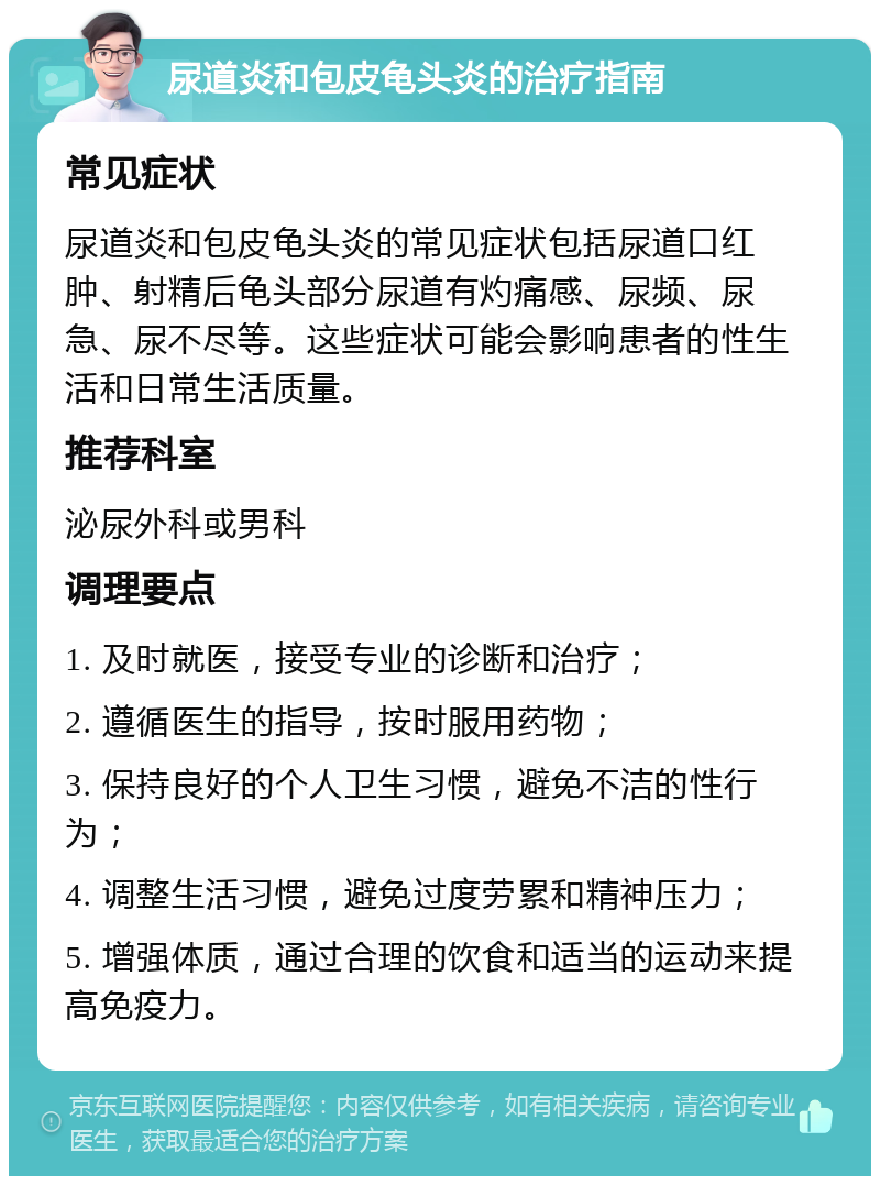 尿道炎和包皮龟头炎的治疗指南 常见症状 尿道炎和包皮龟头炎的常见症状包括尿道口红肿、射精后龟头部分尿道有灼痛感、尿频、尿急、尿不尽等。这些症状可能会影响患者的性生活和日常生活质量。 推荐科室 泌尿外科或男科 调理要点 1. 及时就医，接受专业的诊断和治疗； 2. 遵循医生的指导，按时服用药物； 3. 保持良好的个人卫生习惯，避免不洁的性行为； 4. 调整生活习惯，避免过度劳累和精神压力； 5. 增强体质，通过合理的饮食和适当的运动来提高免疫力。