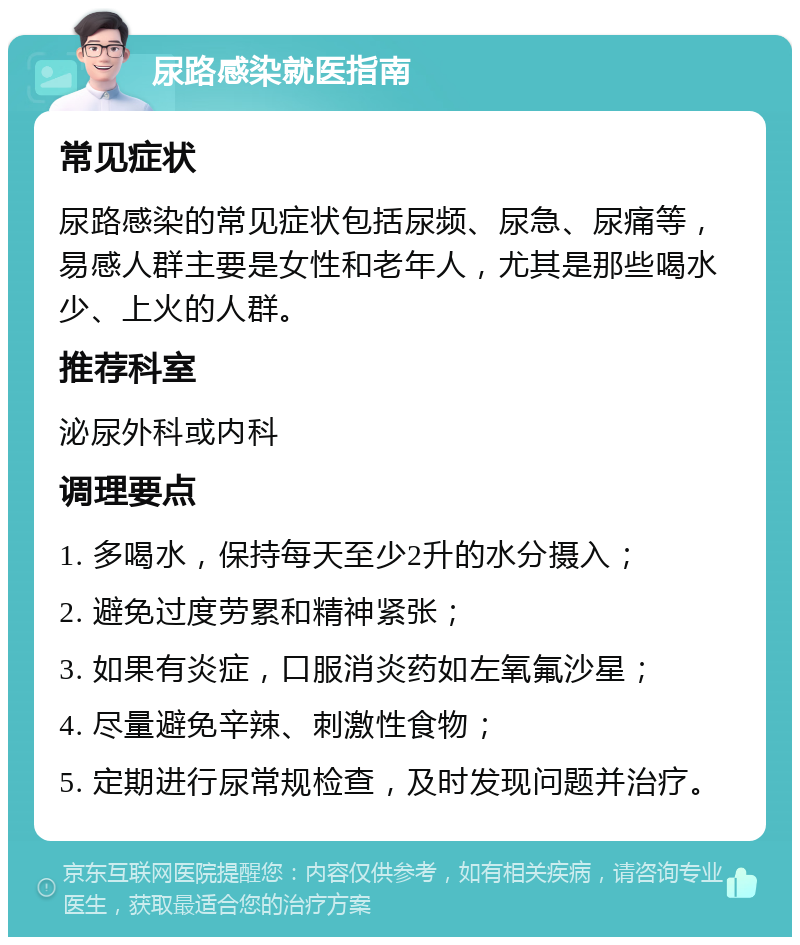 尿路感染就医指南 常见症状 尿路感染的常见症状包括尿频、尿急、尿痛等，易感人群主要是女性和老年人，尤其是那些喝水少、上火的人群。 推荐科室 泌尿外科或内科 调理要点 1. 多喝水，保持每天至少2升的水分摄入； 2. 避免过度劳累和精神紧张； 3. 如果有炎症，口服消炎药如左氧氟沙星； 4. 尽量避免辛辣、刺激性食物； 5. 定期进行尿常规检查，及时发现问题并治疗。