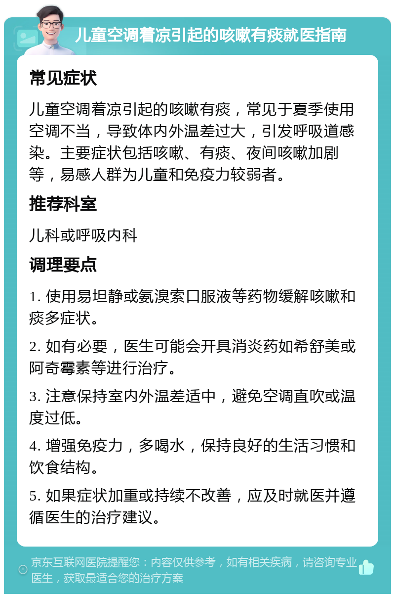 儿童空调着凉引起的咳嗽有痰就医指南 常见症状 儿童空调着凉引起的咳嗽有痰，常见于夏季使用空调不当，导致体内外温差过大，引发呼吸道感染。主要症状包括咳嗽、有痰、夜间咳嗽加剧等，易感人群为儿童和免疫力较弱者。 推荐科室 儿科或呼吸内科 调理要点 1. 使用易坦静或氨溴索口服液等药物缓解咳嗽和痰多症状。 2. 如有必要，医生可能会开具消炎药如希舒美或阿奇霉素等进行治疗。 3. 注意保持室内外温差适中，避免空调直吹或温度过低。 4. 增强免疫力，多喝水，保持良好的生活习惯和饮食结构。 5. 如果症状加重或持续不改善，应及时就医并遵循医生的治疗建议。