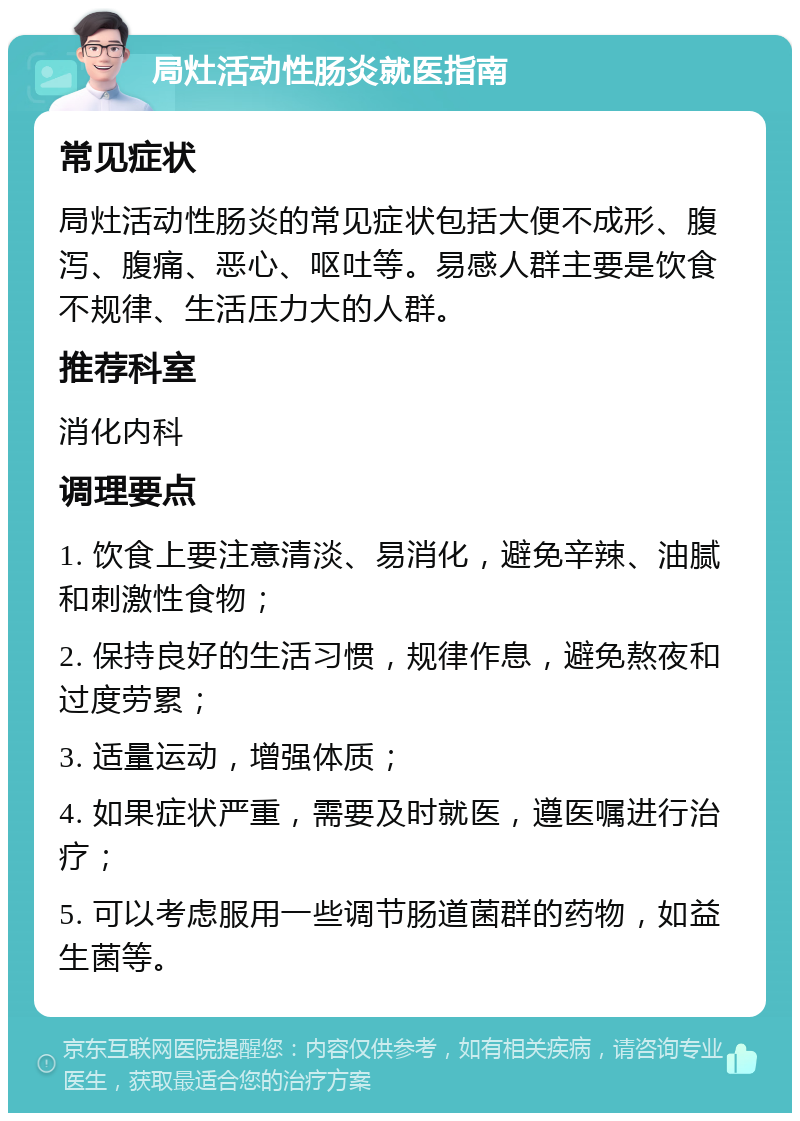 局灶活动性肠炎就医指南 常见症状 局灶活动性肠炎的常见症状包括大便不成形、腹泻、腹痛、恶心、呕吐等。易感人群主要是饮食不规律、生活压力大的人群。 推荐科室 消化内科 调理要点 1. 饮食上要注意清淡、易消化，避免辛辣、油腻和刺激性食物； 2. 保持良好的生活习惯，规律作息，避免熬夜和过度劳累； 3. 适量运动，增强体质； 4. 如果症状严重，需要及时就医，遵医嘱进行治疗； 5. 可以考虑服用一些调节肠道菌群的药物，如益生菌等。