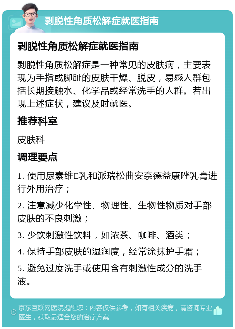 剥脱性角质松解症就医指南 剥脱性角质松解症就医指南 剥脱性角质松解症是一种常见的皮肤病，主要表现为手指或脚趾的皮肤干燥、脱皮，易感人群包括长期接触水、化学品或经常洗手的人群。若出现上述症状，建议及时就医。 推荐科室 皮肤科 调理要点 1. 使用尿素维E乳和派瑞松曲安奈德益康唑乳膏进行外用治疗； 2. 注意减少化学性、物理性、生物性物质对手部皮肤的不良刺激； 3. 少饮刺激性饮料，如浓茶、咖啡、酒类； 4. 保持手部皮肤的湿润度，经常涂抹护手霜； 5. 避免过度洗手或使用含有刺激性成分的洗手液。