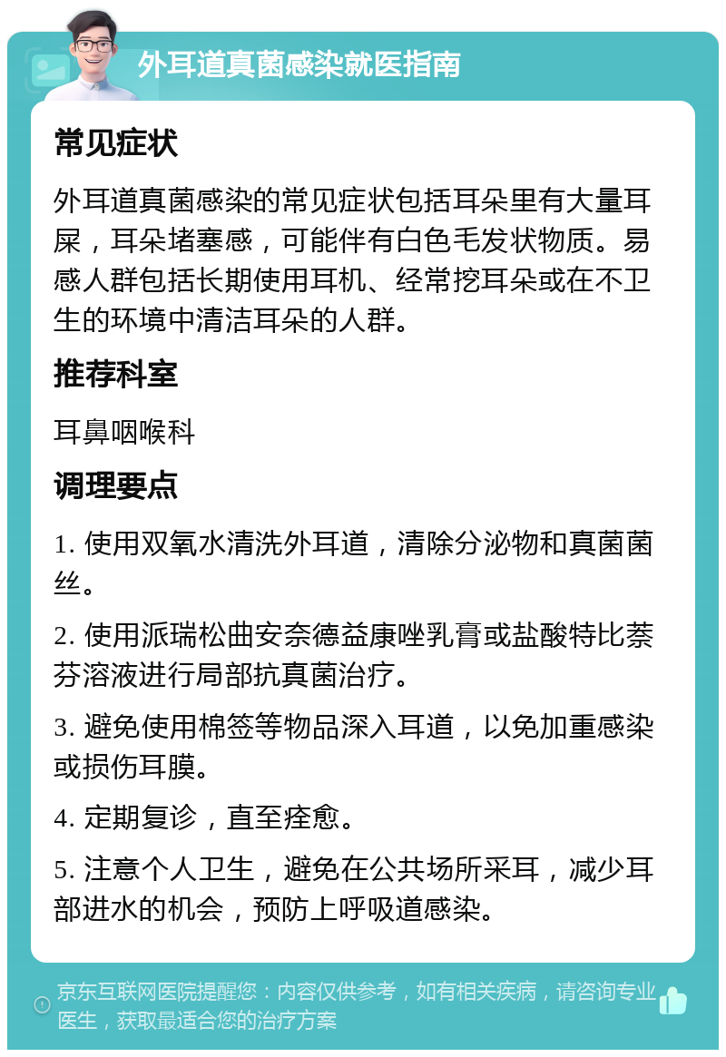 外耳道真菌感染就医指南 常见症状 外耳道真菌感染的常见症状包括耳朵里有大量耳屎，耳朵堵塞感，可能伴有白色毛发状物质。易感人群包括长期使用耳机、经常挖耳朵或在不卫生的环境中清洁耳朵的人群。 推荐科室 耳鼻咽喉科 调理要点 1. 使用双氧水清洗外耳道，清除分泌物和真菌菌丝。 2. 使用派瑞松曲安奈德益康唑乳膏或盐酸特比萘芬溶液进行局部抗真菌治疗。 3. 避免使用棉签等物品深入耳道，以免加重感染或损伤耳膜。 4. 定期复诊，直至痊愈。 5. 注意个人卫生，避免在公共场所采耳，减少耳部进水的机会，预防上呼吸道感染。