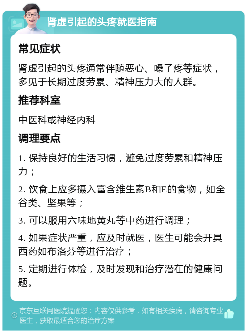 肾虚引起的头疼就医指南 常见症状 肾虚引起的头疼通常伴随恶心、嗓子疼等症状，多见于长期过度劳累、精神压力大的人群。 推荐科室 中医科或神经内科 调理要点 1. 保持良好的生活习惯，避免过度劳累和精神压力； 2. 饮食上应多摄入富含维生素B和E的食物，如全谷类、坚果等； 3. 可以服用六味地黄丸等中药进行调理； 4. 如果症状严重，应及时就医，医生可能会开具西药如布洛芬等进行治疗； 5. 定期进行体检，及时发现和治疗潜在的健康问题。