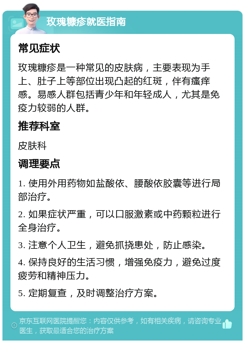 玫瑰糠疹就医指南 常见症状 玫瑰糠疹是一种常见的皮肤病，主要表现为手上、肚子上等部位出现凸起的红斑，伴有瘙痒感。易感人群包括青少年和年轻成人，尤其是免疫力较弱的人群。 推荐科室 皮肤科 调理要点 1. 使用外用药物如盐酸依、腰酸依胶囊等进行局部治疗。 2. 如果症状严重，可以口服激素或中药颗粒进行全身治疗。 3. 注意个人卫生，避免抓挠患处，防止感染。 4. 保持良好的生活习惯，增强免疫力，避免过度疲劳和精神压力。 5. 定期复查，及时调整治疗方案。