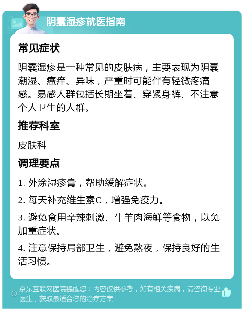 阴囊湿疹就医指南 常见症状 阴囊湿疹是一种常见的皮肤病，主要表现为阴囊潮湿、瘙痒、异味，严重时可能伴有轻微疼痛感。易感人群包括长期坐着、穿紧身裤、不注意个人卫生的人群。 推荐科室 皮肤科 调理要点 1. 外涂湿疹膏，帮助缓解症状。 2. 每天补充维生素C，增强免疫力。 3. 避免食用辛辣刺激、牛羊肉海鲜等食物，以免加重症状。 4. 注意保持局部卫生，避免熬夜，保持良好的生活习惯。