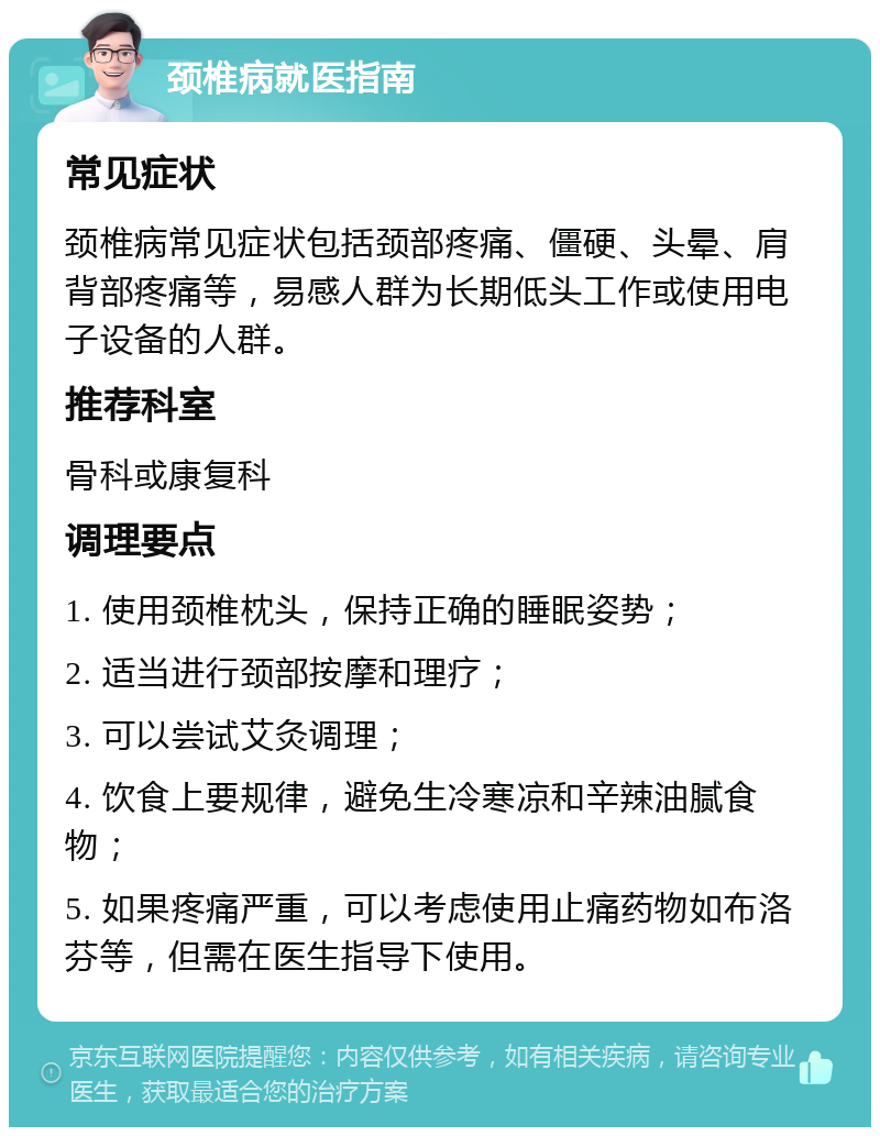 颈椎病就医指南 常见症状 颈椎病常见症状包括颈部疼痛、僵硬、头晕、肩背部疼痛等，易感人群为长期低头工作或使用电子设备的人群。 推荐科室 骨科或康复科 调理要点 1. 使用颈椎枕头，保持正确的睡眠姿势； 2. 适当进行颈部按摩和理疗； 3. 可以尝试艾灸调理； 4. 饮食上要规律，避免生冷寒凉和辛辣油腻食物； 5. 如果疼痛严重，可以考虑使用止痛药物如布洛芬等，但需在医生指导下使用。