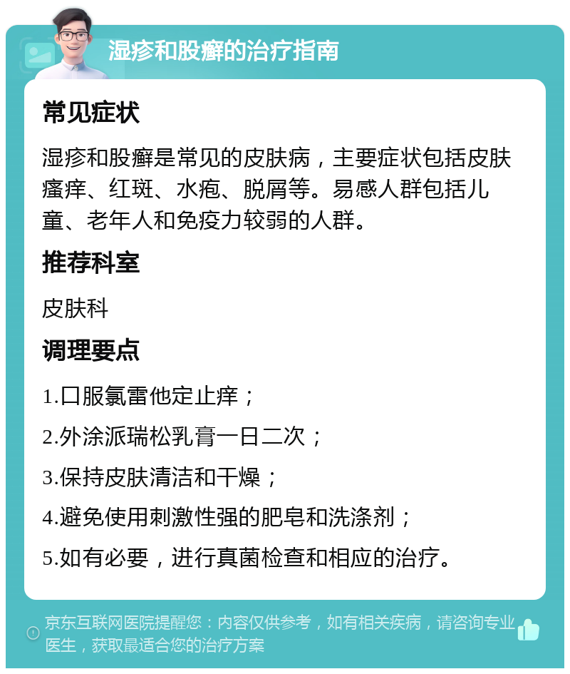 湿疹和股癣的治疗指南 常见症状 湿疹和股癣是常见的皮肤病，主要症状包括皮肤瘙痒、红斑、水疱、脱屑等。易感人群包括儿童、老年人和免疫力较弱的人群。 推荐科室 皮肤科 调理要点 1.口服氯雷他定止痒； 2.外涂派瑞松乳膏一日二次； 3.保持皮肤清洁和干燥； 4.避免使用刺激性强的肥皂和洗涤剂； 5.如有必要，进行真菌检查和相应的治疗。