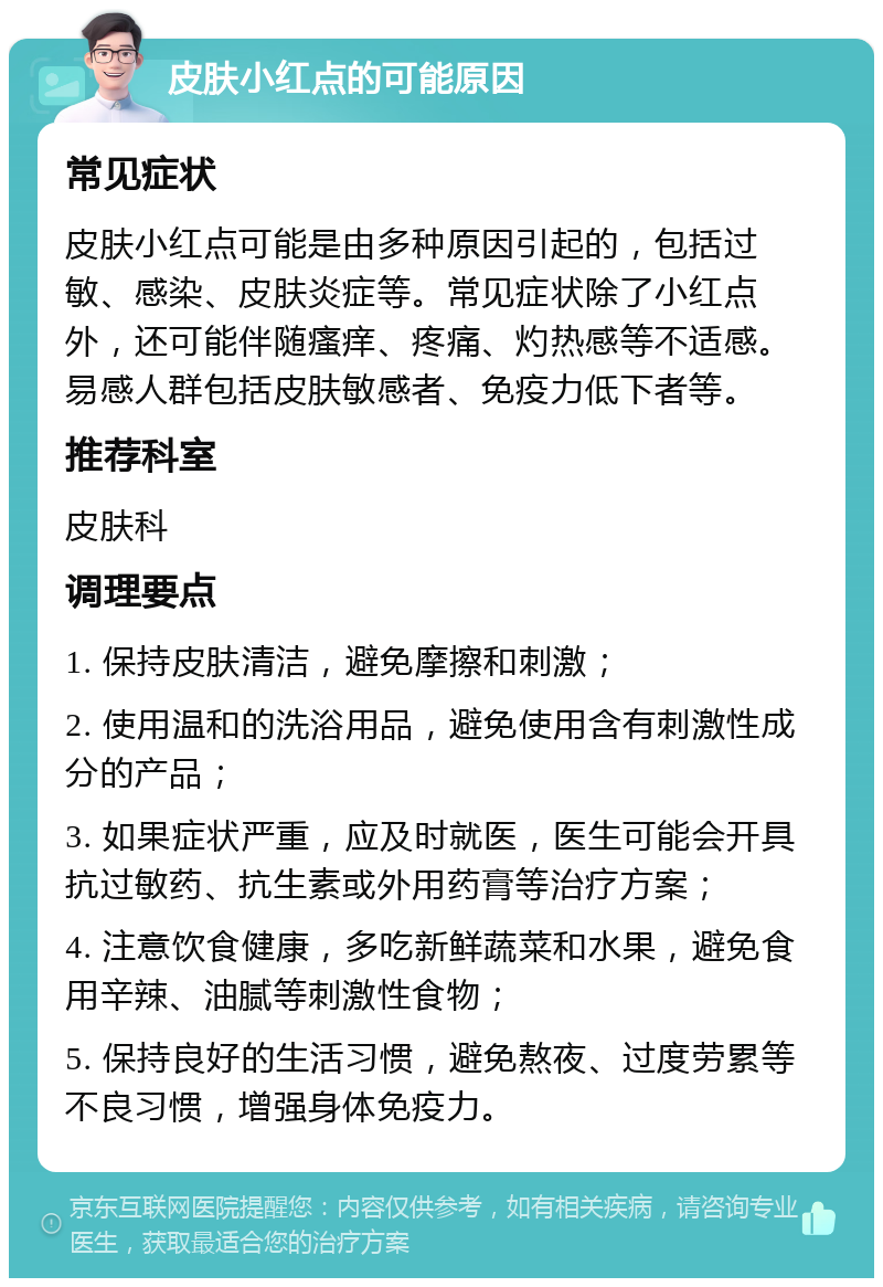 皮肤小红点的可能原因 常见症状 皮肤小红点可能是由多种原因引起的，包括过敏、感染、皮肤炎症等。常见症状除了小红点外，还可能伴随瘙痒、疼痛、灼热感等不适感。易感人群包括皮肤敏感者、免疫力低下者等。 推荐科室 皮肤科 调理要点 1. 保持皮肤清洁，避免摩擦和刺激； 2. 使用温和的洗浴用品，避免使用含有刺激性成分的产品； 3. 如果症状严重，应及时就医，医生可能会开具抗过敏药、抗生素或外用药膏等治疗方案； 4. 注意饮食健康，多吃新鲜蔬菜和水果，避免食用辛辣、油腻等刺激性食物； 5. 保持良好的生活习惯，避免熬夜、过度劳累等不良习惯，增强身体免疫力。