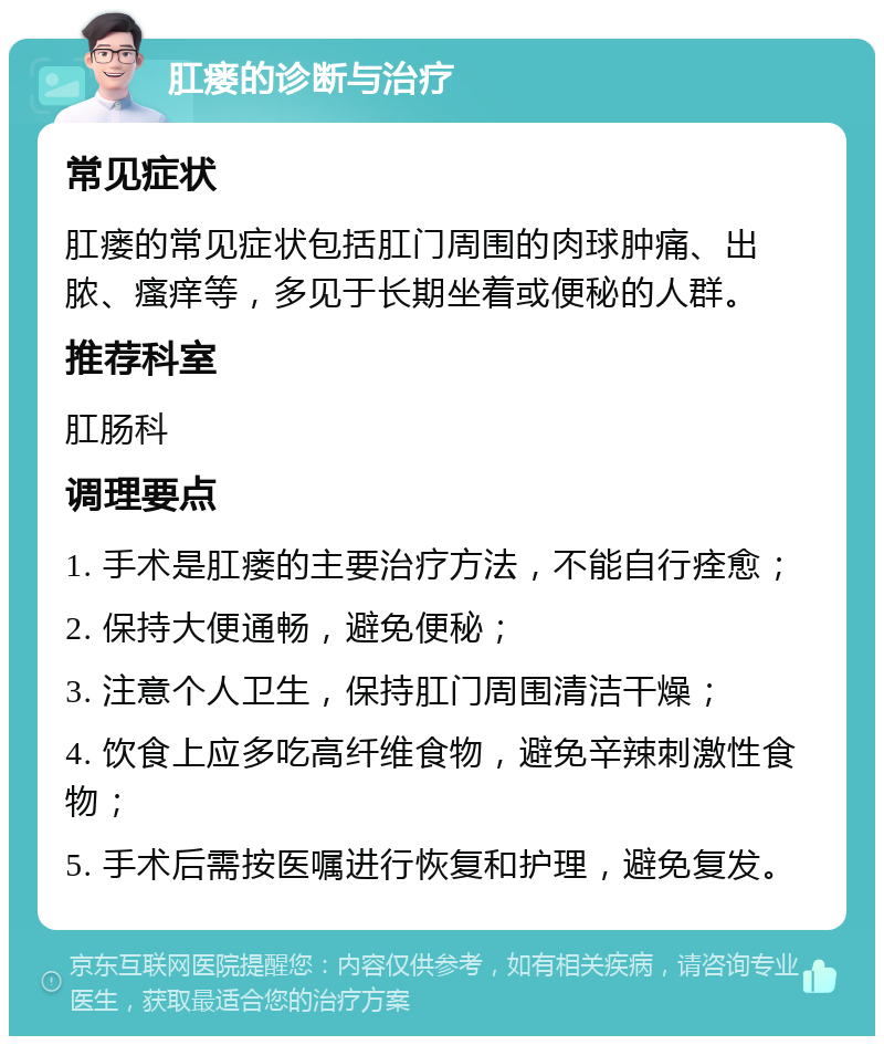 肛瘘的诊断与治疗 常见症状 肛瘘的常见症状包括肛门周围的肉球肿痛、出脓、瘙痒等，多见于长期坐着或便秘的人群。 推荐科室 肛肠科 调理要点 1. 手术是肛瘘的主要治疗方法，不能自行痊愈； 2. 保持大便通畅，避免便秘； 3. 注意个人卫生，保持肛门周围清洁干燥； 4. 饮食上应多吃高纤维食物，避免辛辣刺激性食物； 5. 手术后需按医嘱进行恢复和护理，避免复发。