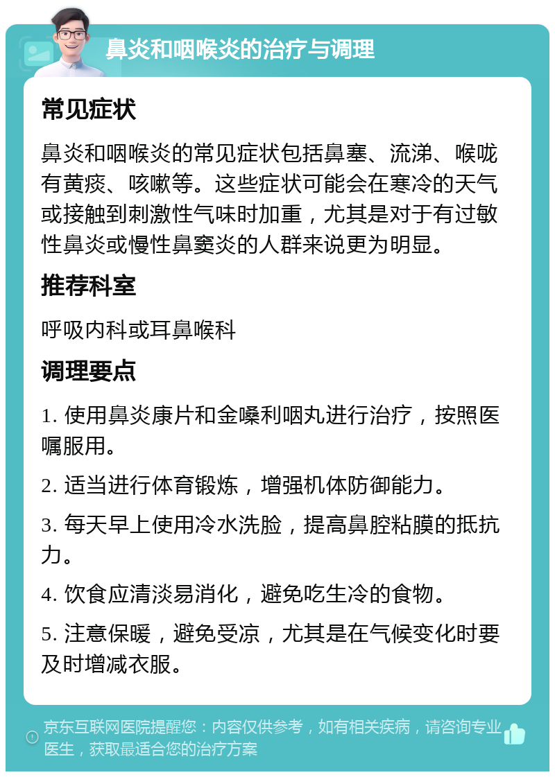 鼻炎和咽喉炎的治疗与调理 常见症状 鼻炎和咽喉炎的常见症状包括鼻塞、流涕、喉咙有黄痰、咳嗽等。这些症状可能会在寒冷的天气或接触到刺激性气味时加重，尤其是对于有过敏性鼻炎或慢性鼻窦炎的人群来说更为明显。 推荐科室 呼吸内科或耳鼻喉科 调理要点 1. 使用鼻炎康片和金嗓利咽丸进行治疗，按照医嘱服用。 2. 适当进行体育锻炼，增强机体防御能力。 3. 每天早上使用冷水洗脸，提高鼻腔粘膜的抵抗力。 4. 饮食应清淡易消化，避免吃生冷的食物。 5. 注意保暖，避免受凉，尤其是在气候变化时要及时增减衣服。