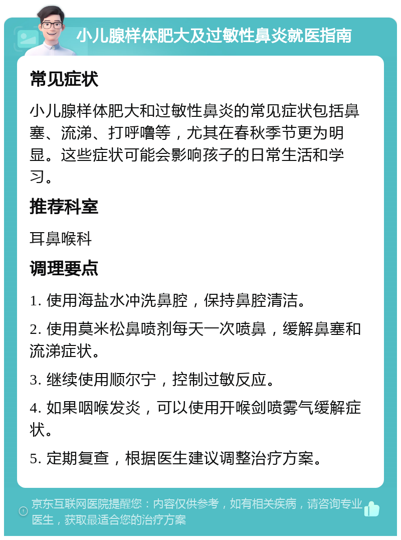 小儿腺样体肥大及过敏性鼻炎就医指南 常见症状 小儿腺样体肥大和过敏性鼻炎的常见症状包括鼻塞、流涕、打呼噜等，尤其在春秋季节更为明显。这些症状可能会影响孩子的日常生活和学习。 推荐科室 耳鼻喉科 调理要点 1. 使用海盐水冲洗鼻腔，保持鼻腔清洁。 2. 使用莫米松鼻喷剂每天一次喷鼻，缓解鼻塞和流涕症状。 3. 继续使用顺尔宁，控制过敏反应。 4. 如果咽喉发炎，可以使用开喉剑喷雾气缓解症状。 5. 定期复查，根据医生建议调整治疗方案。