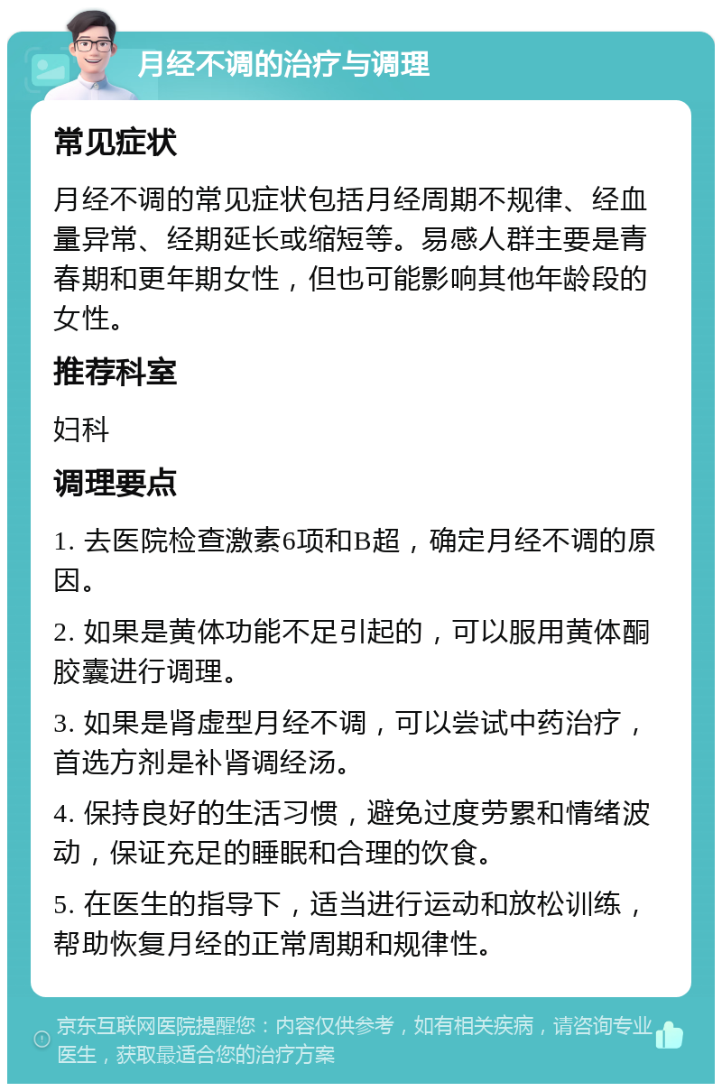 月经不调的治疗与调理 常见症状 月经不调的常见症状包括月经周期不规律、经血量异常、经期延长或缩短等。易感人群主要是青春期和更年期女性，但也可能影响其他年龄段的女性。 推荐科室 妇科 调理要点 1. 去医院检查激素6项和B超，确定月经不调的原因。 2. 如果是黄体功能不足引起的，可以服用黄体酮胶囊进行调理。 3. 如果是肾虚型月经不调，可以尝试中药治疗，首选方剂是补肾调经汤。 4. 保持良好的生活习惯，避免过度劳累和情绪波动，保证充足的睡眠和合理的饮食。 5. 在医生的指导下，适当进行运动和放松训练，帮助恢复月经的正常周期和规律性。