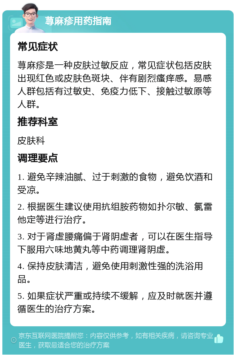 荨麻疹用药指南 常见症状 荨麻疹是一种皮肤过敏反应，常见症状包括皮肤出现红色或皮肤色斑块、伴有剧烈瘙痒感。易感人群包括有过敏史、免疫力低下、接触过敏原等人群。 推荐科室 皮肤科 调理要点 1. 避免辛辣油腻、过于刺激的食物，避免饮酒和受凉。 2. 根据医生建议使用抗组胺药物如扑尔敏、氯雷他定等进行治疗。 3. 对于肾虚腰痛偏于肾阴虚者，可以在医生指导下服用六味地黄丸等中药调理肾阴虚。 4. 保持皮肤清洁，避免使用刺激性强的洗浴用品。 5. 如果症状严重或持续不缓解，应及时就医并遵循医生的治疗方案。