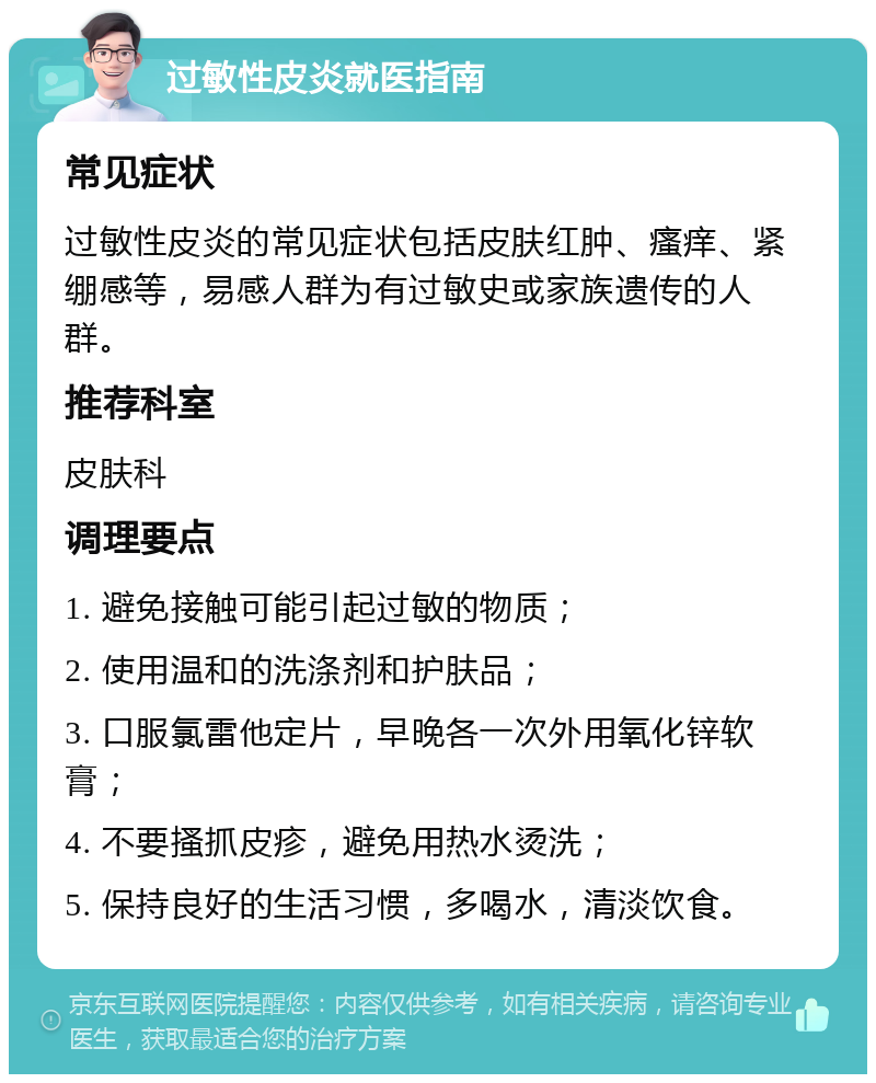 过敏性皮炎就医指南 常见症状 过敏性皮炎的常见症状包括皮肤红肿、瘙痒、紧绷感等，易感人群为有过敏史或家族遗传的人群。 推荐科室 皮肤科 调理要点 1. 避免接触可能引起过敏的物质； 2. 使用温和的洗涤剂和护肤品； 3. 口服氯雷他定片，早晚各一次外用氧化锌软膏； 4. 不要搔抓皮疹，避免用热水烫洗； 5. 保持良好的生活习惯，多喝水，清淡饮食。