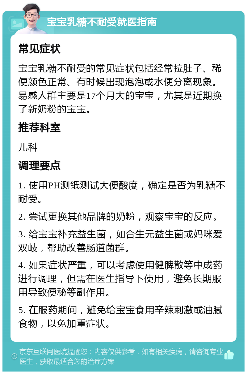 宝宝乳糖不耐受就医指南 常见症状 宝宝乳糖不耐受的常见症状包括经常拉肚子、稀便颜色正常、有时候出现泡泡或水便分离现象。易感人群主要是17个月大的宝宝，尤其是近期换了新奶粉的宝宝。 推荐科室 儿科 调理要点 1. 使用PH测纸测试大便酸度，确定是否为乳糖不耐受。 2. 尝试更换其他品牌的奶粉，观察宝宝的反应。 3. 给宝宝补充益生菌，如合生元益生菌或妈咪爱双岐，帮助改善肠道菌群。 4. 如果症状严重，可以考虑使用健脾散等中成药进行调理，但需在医生指导下使用，避免长期服用导致便秘等副作用。 5. 在服药期间，避免给宝宝食用辛辣刺激或油腻食物，以免加重症状。