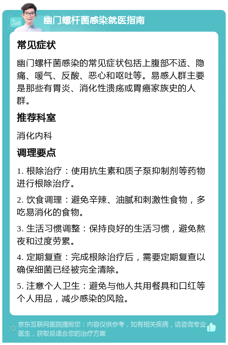 幽门螺杆菌感染就医指南 常见症状 幽门螺杆菌感染的常见症状包括上腹部不适、隐痛、喛气、反酸、恶心和呕吐等。易感人群主要是那些有胃炎、消化性溃疡或胃癌家族史的人群。 推荐科室 消化内科 调理要点 1. 根除治疗：使用抗生素和质子泵抑制剂等药物进行根除治疗。 2. 饮食调理：避免辛辣、油腻和刺激性食物，多吃易消化的食物。 3. 生活习惯调整：保持良好的生活习惯，避免熬夜和过度劳累。 4. 定期复查：完成根除治疗后，需要定期复查以确保细菌已经被完全清除。 5. 注意个人卫生：避免与他人共用餐具和口红等个人用品，减少感染的风险。