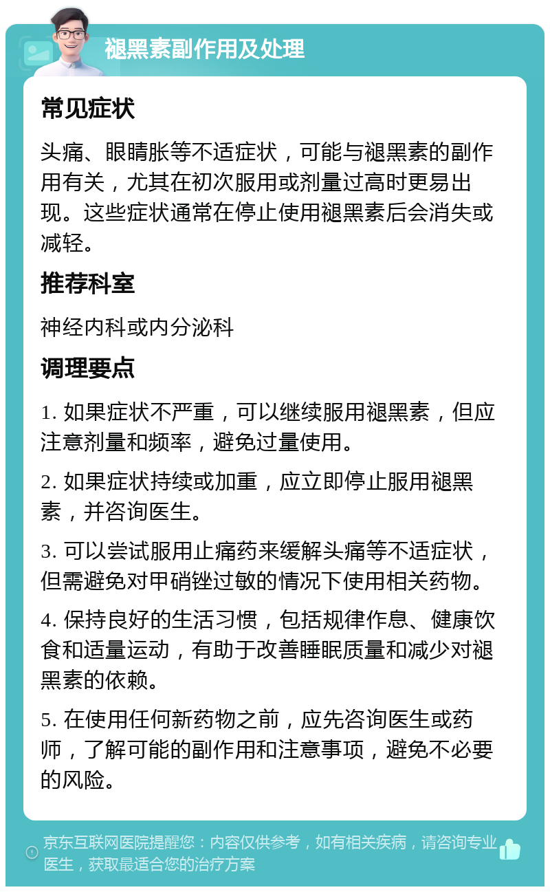 褪黑素副作用及处理 常见症状 头痛、眼睛胀等不适症状，可能与褪黑素的副作用有关，尤其在初次服用或剂量过高时更易出现。这些症状通常在停止使用褪黑素后会消失或减轻。 推荐科室 神经内科或内分泌科 调理要点 1. 如果症状不严重，可以继续服用褪黑素，但应注意剂量和频率，避免过量使用。 2. 如果症状持续或加重，应立即停止服用褪黑素，并咨询医生。 3. 可以尝试服用止痛药来缓解头痛等不适症状，但需避免对甲硝锉过敏的情况下使用相关药物。 4. 保持良好的生活习惯，包括规律作息、健康饮食和适量运动，有助于改善睡眠质量和减少对褪黑素的依赖。 5. 在使用任何新药物之前，应先咨询医生或药师，了解可能的副作用和注意事项，避免不必要的风险。