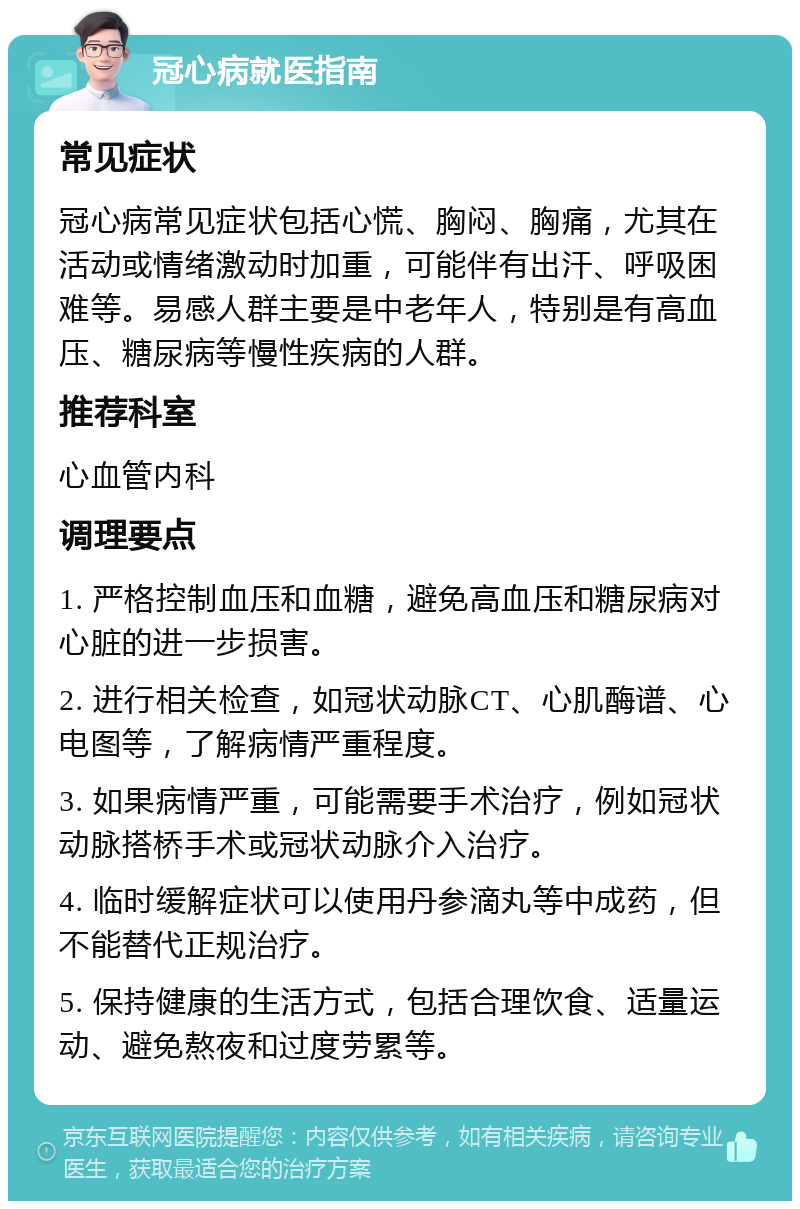 冠心病就医指南 常见症状 冠心病常见症状包括心慌、胸闷、胸痛，尤其在活动或情绪激动时加重，可能伴有出汗、呼吸困难等。易感人群主要是中老年人，特别是有高血压、糖尿病等慢性疾病的人群。 推荐科室 心血管内科 调理要点 1. 严格控制血压和血糖，避免高血压和糖尿病对心脏的进一步损害。 2. 进行相关检查，如冠状动脉CT、心肌酶谱、心电图等，了解病情严重程度。 3. 如果病情严重，可能需要手术治疗，例如冠状动脉搭桥手术或冠状动脉介入治疗。 4. 临时缓解症状可以使用丹参滴丸等中成药，但不能替代正规治疗。 5. 保持健康的生活方式，包括合理饮食、适量运动、避免熬夜和过度劳累等。