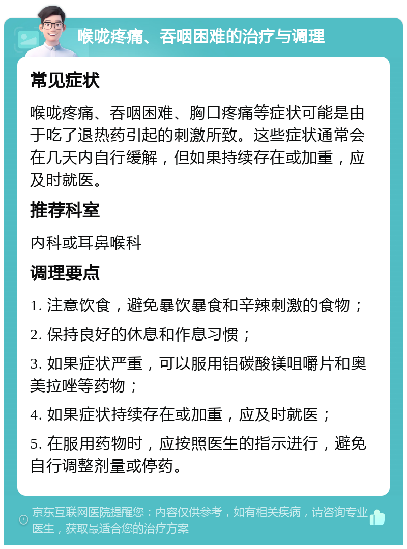 喉咙疼痛、吞咽困难的治疗与调理 常见症状 喉咙疼痛、吞咽困难、胸口疼痛等症状可能是由于吃了退热药引起的刺激所致。这些症状通常会在几天内自行缓解，但如果持续存在或加重，应及时就医。 推荐科室 内科或耳鼻喉科 调理要点 1. 注意饮食，避免暴饮暴食和辛辣刺激的食物； 2. 保持良好的休息和作息习惯； 3. 如果症状严重，可以服用铝碳酸镁咀嚼片和奥美拉唑等药物； 4. 如果症状持续存在或加重，应及时就医； 5. 在服用药物时，应按照医生的指示进行，避免自行调整剂量或停药。