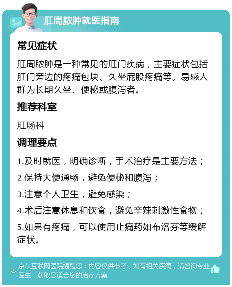 肛周脓肿就医指南 常见症状 肛周脓肿是一种常见的肛门疾病，主要症状包括肛门旁边的疼痛包块、久坐屁股疼痛等。易感人群为长期久坐、便秘或腹泻者。 推荐科室 肛肠科 调理要点 1.及时就医，明确诊断，手术治疗是主要方法； 2.保持大便通畅，避免便秘和腹泻； 3.注意个人卫生，避免感染； 4.术后注意休息和饮食，避免辛辣刺激性食物； 5.如果有疼痛，可以使用止痛药如布洛芬等缓解症状。